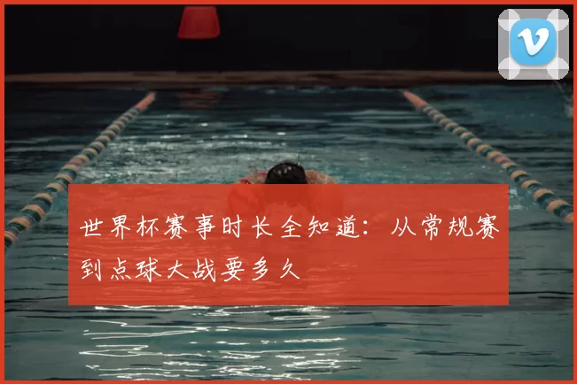 世界杯赛事时长全知道：从常规赛到点球大战要多久