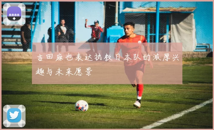 吉田麻也表达执教日本队的浓厚兴趣与未来愿景