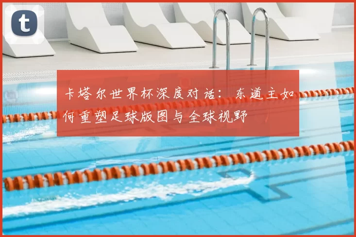 卡塔尔世界杯深度对话:东道主如何重塑足球版图与全球视野
