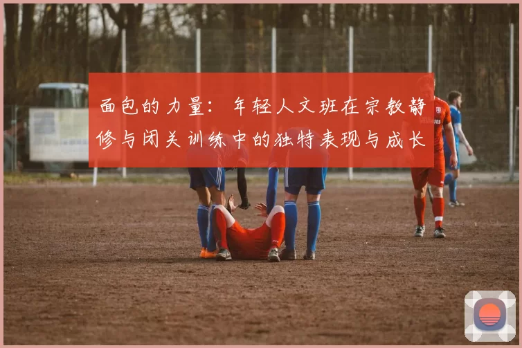 面包的力量：年轻人文班在宗教静修与闭关训练中的独特表现与成长