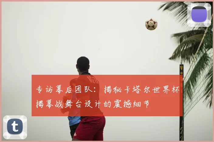 专访幕后团队：揭秘卡塔尔世界杯揭幕战舞台设计的震撼细节