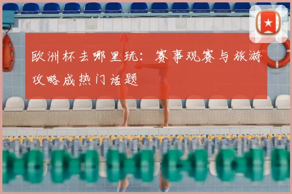 欧洲杯去哪里玩:赛事观赛与旅游攻略成热门话题