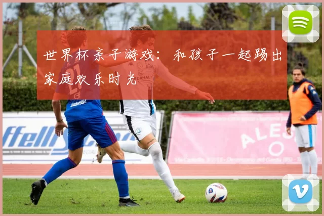 世界杯亲子游戏:和孩子一起踢出家庭欢乐时光
