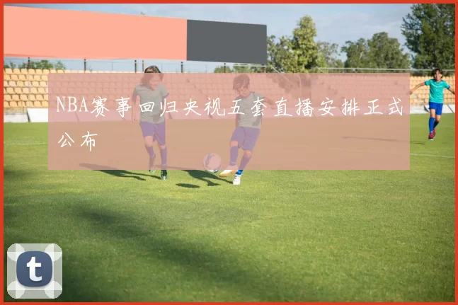 NBA赛事回归央视五套直播安排正式公布