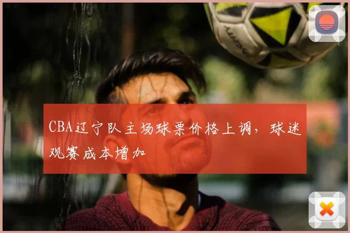 CBA辽宁队主场球票价格上调,球迷观赛成本增加