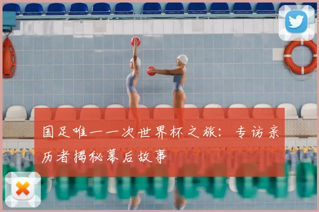 国足唯一一次世界杯之旅:专访亲历者揭秘幕后故事