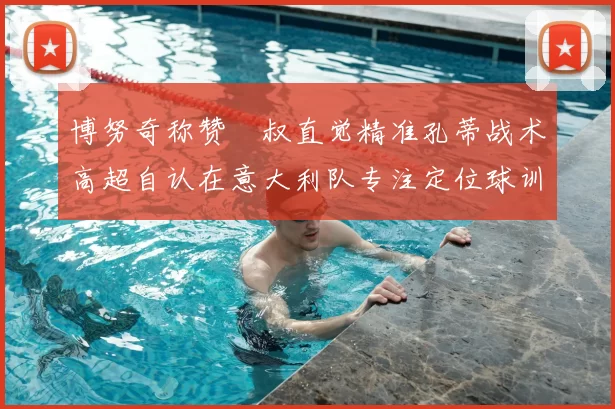 博努奇称赞囧叔直觉精准孔蒂战术高超自认在意大利队专注定位球训练