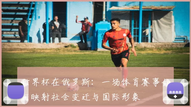 世界杯在俄罗斯:一场体育赛事如何映射社会变迁与国际形象