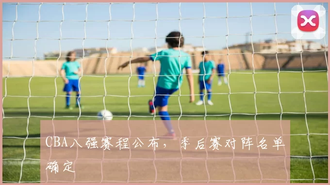CBA八强赛程公布,季后赛对阵名单确定