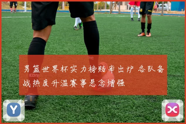 男篮世界杯实力榜赔率出炉 各队备战热度升温赛事悬念增强