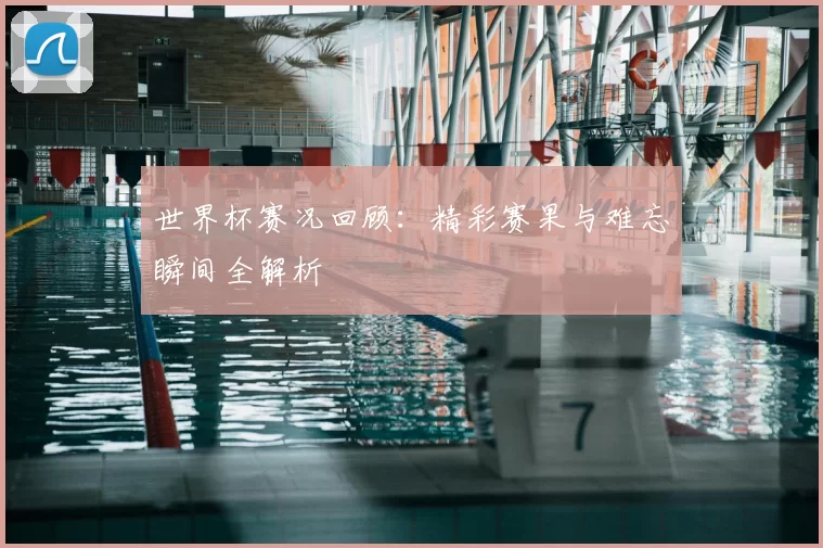 世界杯赛况回顾:精彩赛果与难忘瞬间全解析