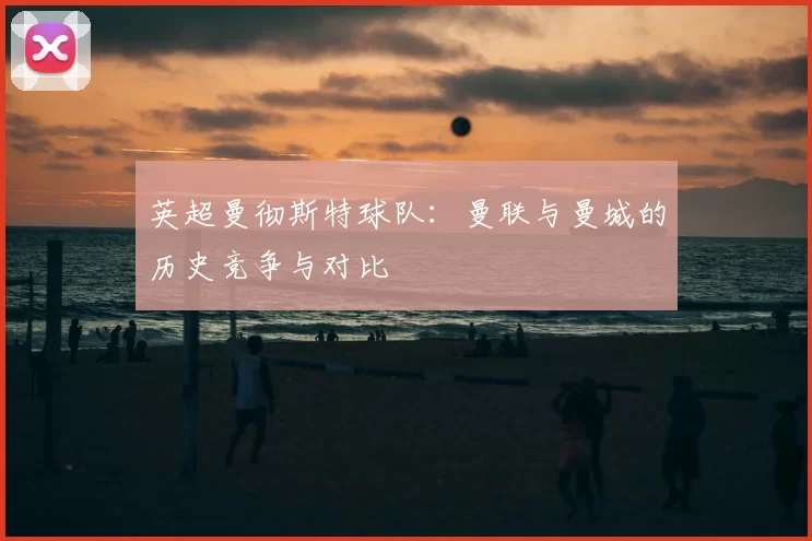 英超曼彻斯特球队:曼联与曼城的历史竞争与对比