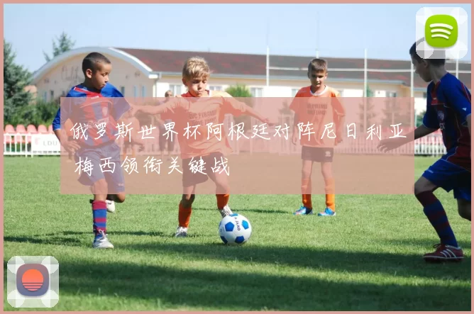 俄罗斯世界杯阿根廷对阵尼日利亚 梅西领衔关键战