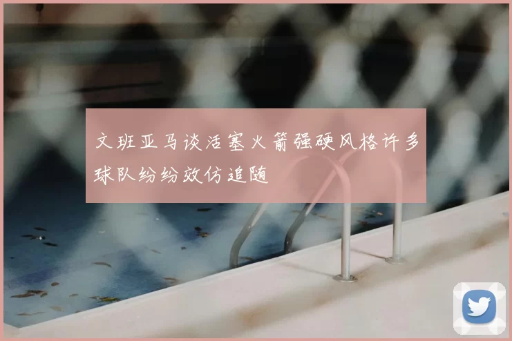 文班亚马谈活塞火箭强硬风格许多球队纷纷效仿追随
