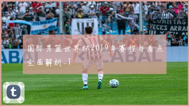 国际男篮世界杯2019年赛程与看点全面解析_1