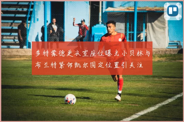 多特蒙德更衣室座位曝光小贝林与布兰特紧邻凯尔固定位置引关注