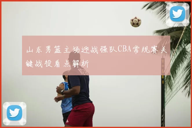 山东男篮主场迎战强队CBA常规赛关键战役看点解析