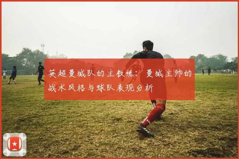 英超曼城队的主教练:曼城主帅的战术风格与球队表现分析