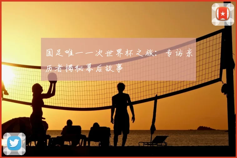 国足唯一一次世界杯之旅:专访亲历者揭秘幕后故事