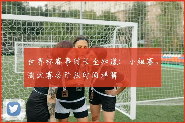 世界杯赛事时长全知道:小组赛、淘汰赛各阶段时间详解