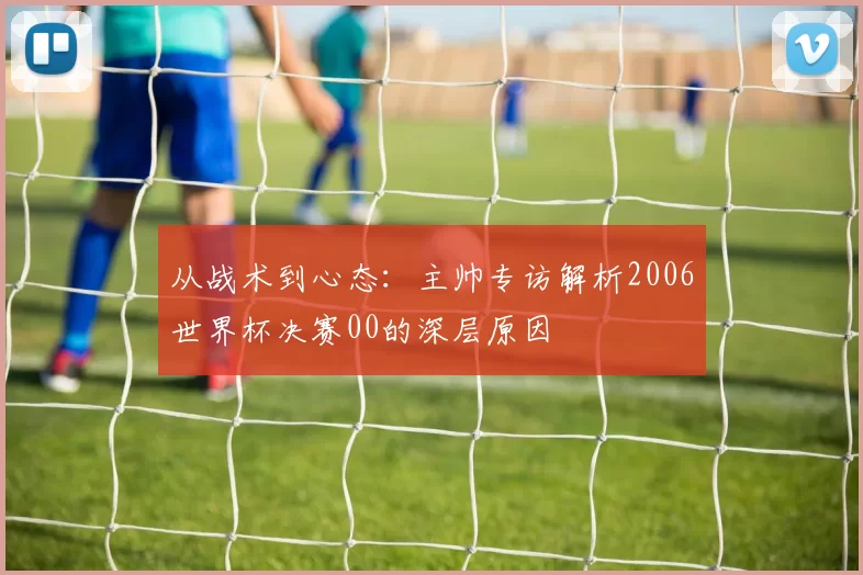 从战术到心态:主帅专访解析2006世界杯决赛00的深层原因
