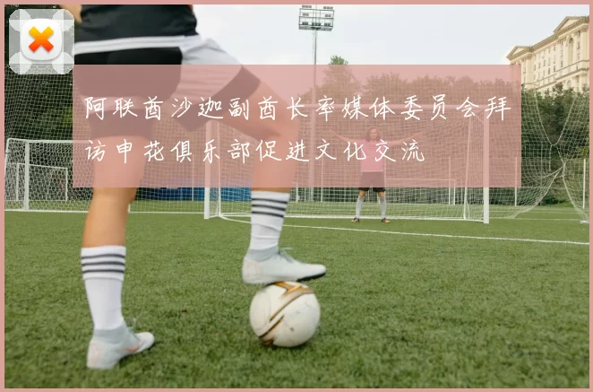 阿联酋沙迦副酋长率媒体委员会拜访申花俱乐部促进文化交流