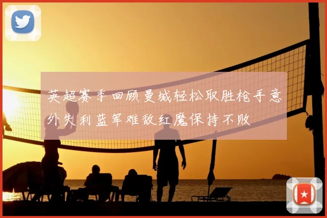 英超赛季回顾曼城轻松取胜枪手意外失利蓝军难敌红魔保持不败