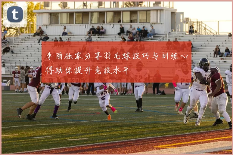 李丽独家分享羽毛球技巧与训练心得助你提升竞技水平
