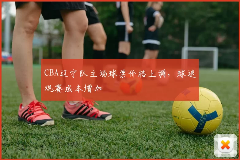 CBA辽宁队主场球票价格上调,球迷观赛成本增加