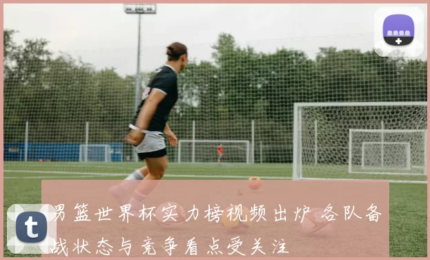 男篮世界杯实力榜视频出炉 各队备战状态与竞争看点受关注