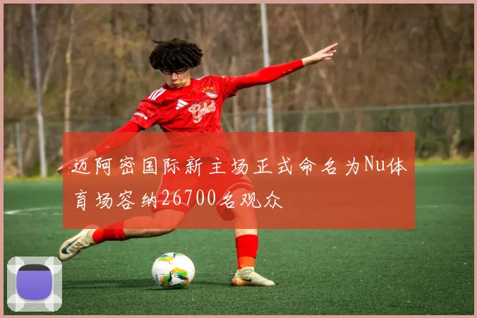 迈阿密国际新主场正式命名为Nu体育场容纳26700名观众