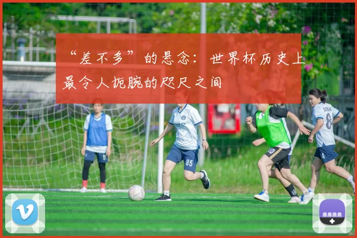 “差不多”的悬念:世界杯历史上最令人扼腕的咫尺之间