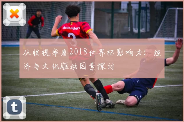 从收视率看2018世界杯影响力：经济与文化驱动因素探讨