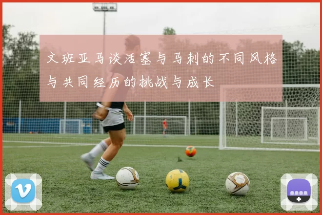 文班亚马谈活塞与马刺的不同风格与共同经历的挑战与成长