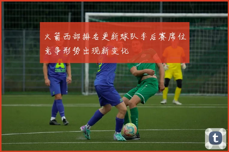 火箭西部排名更新球队季后赛席位竞争形势出现新变化