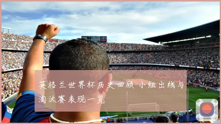 英格兰世界杯历史回顾 小组出线与淘汰赛表现一览