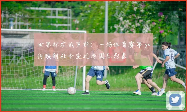 世界杯在俄罗斯:一场体育赛事如何映射社会变迁与国际形象