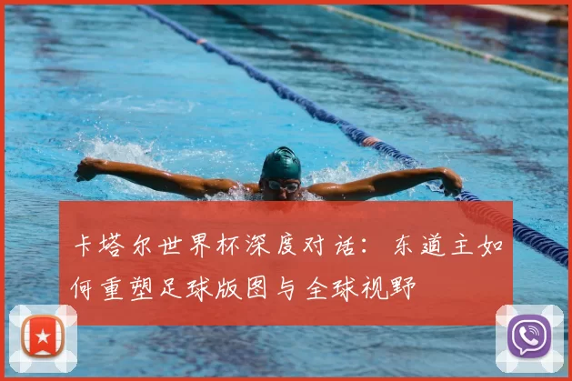 卡塔尔世界杯深度对话:东道主如何重塑足球版图与全球视野