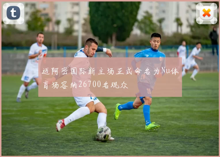 迈阿密国际新主场正式命名为Nu体育场容纳26700名观众