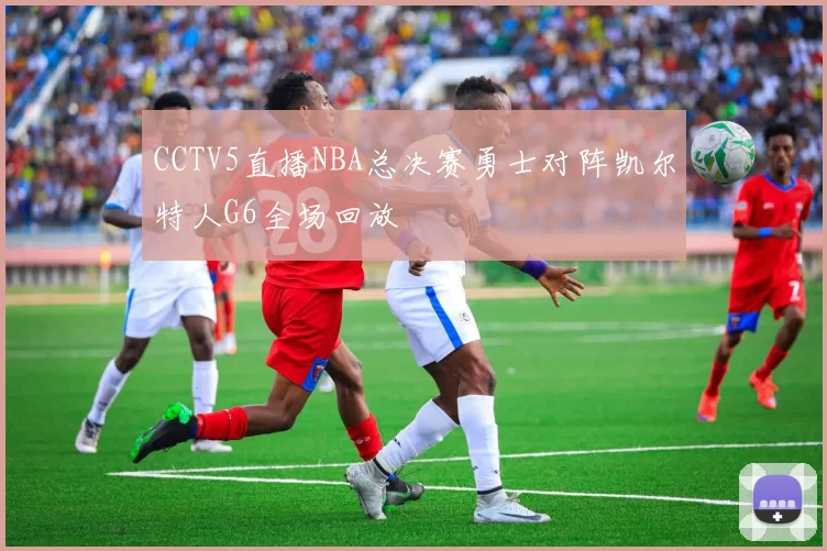 CCTV5直播NBA总决赛勇士对阵凯尔特人G6全场回放
