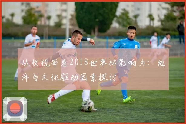 从收视率看2018世界杯影响力:经济与文化驱动因素探讨