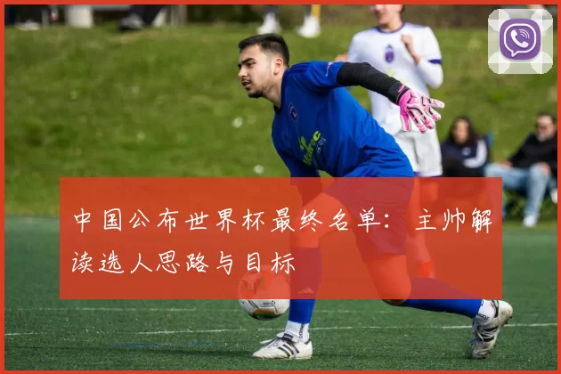 中国公布世界杯最终名单:主帅解读选人思路与目标
