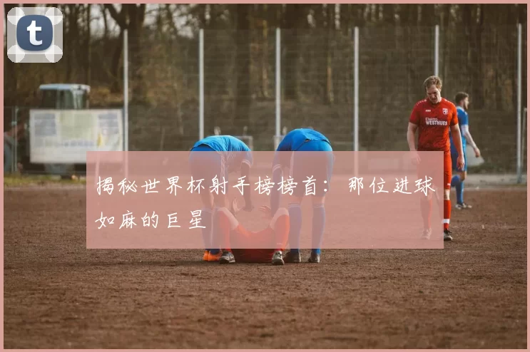 揭秘世界杯射手榜榜首:那位进球如麻的巨星