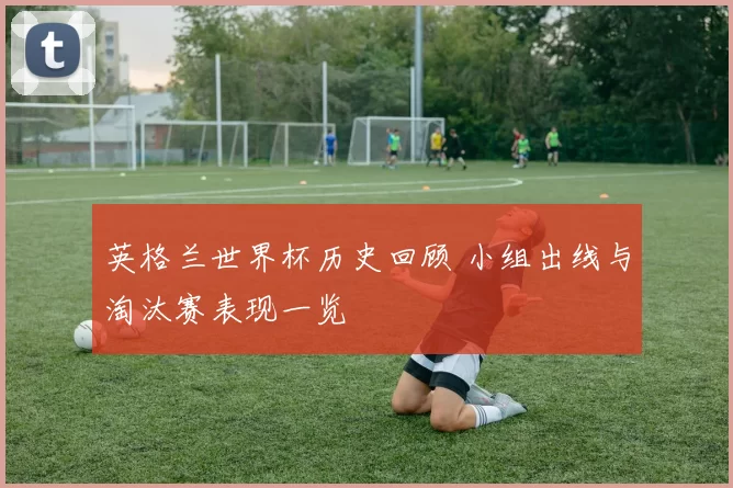 英格兰世界杯历史回顾 小组出线与淘汰赛表现一览