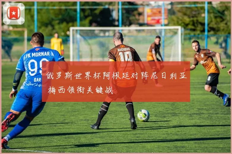 俄罗斯世界杯阿根廷对阵尼日利亚 梅西领衔关键战