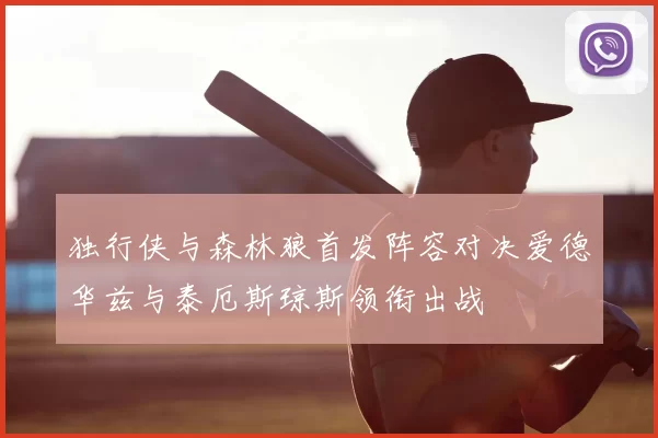 独行侠与森林狼首发阵容对决爱德华兹与泰厄斯琼斯领衔出战