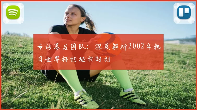 专访幕后团队：深度解析2002年韩日世界杯的经典时刻