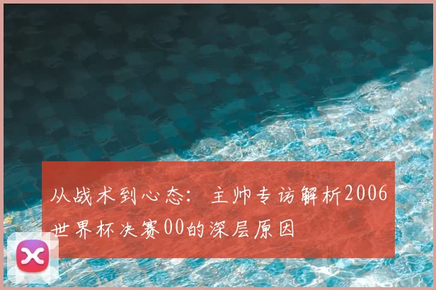 从战术到心态:主帅专访解析2006世界杯决赛00的深层原因