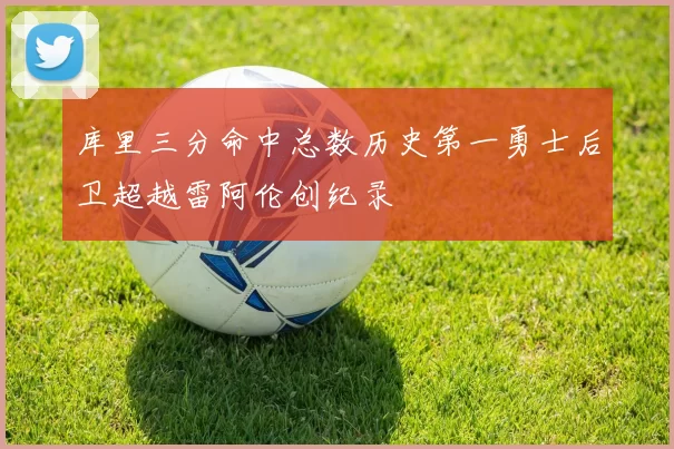 库里三分命中总数历史第一勇士后卫超越雷阿伦创纪录