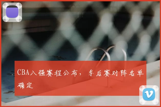 CBA八强赛程公布,季后赛对阵名单确定